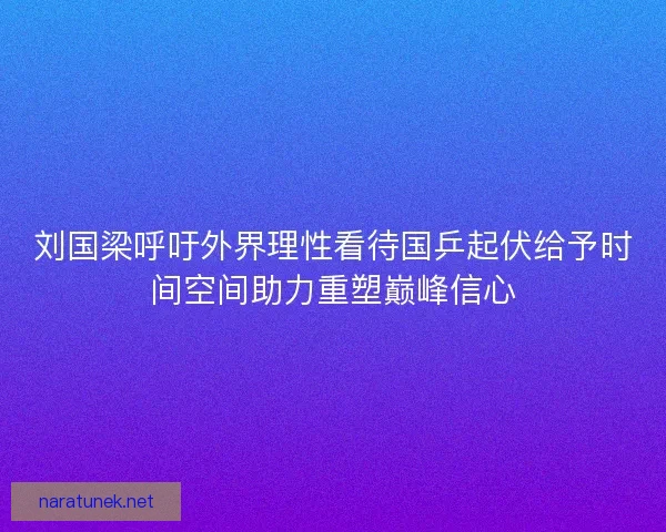 刘国梁呼吁外界理性看待国乒起伏给予时间空间助力重塑巅峰信心
