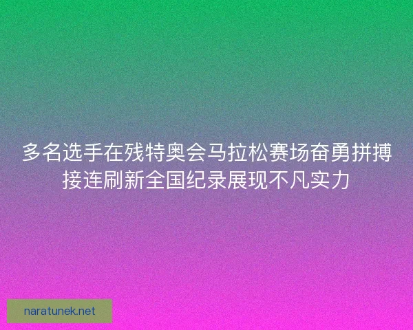 多名选手在残特奥会马拉松赛场奋勇拼搏接连刷新全国纪录展现不凡实力