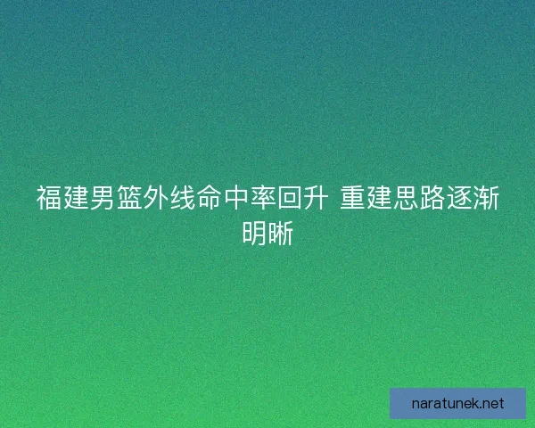 福建男篮外线命中率回升 重建思路逐渐明晰