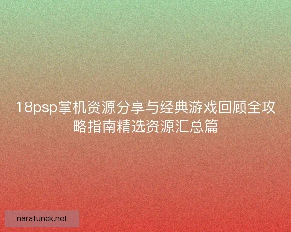 18psp掌机资源分享与经典游戏回顾全攻略指南精选资源汇总篇